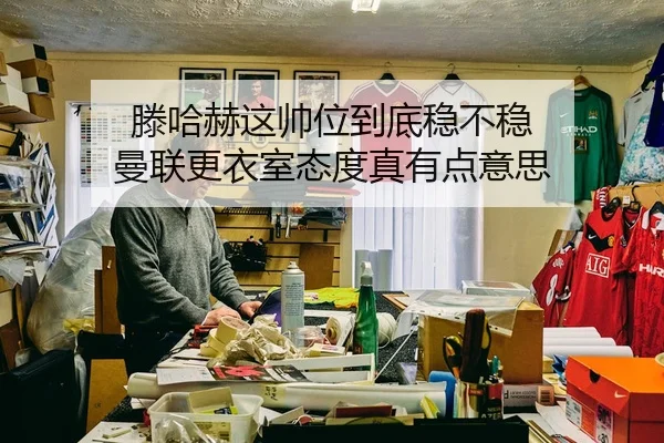 滕哈赫这帅位到底稳不稳 曼联更衣室态度真有点意思