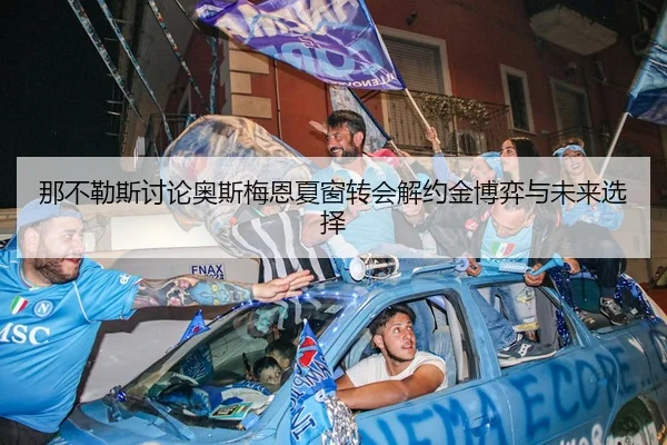那不勒斯讨论奥斯梅恩夏窗转会解约金博弈与未来选择