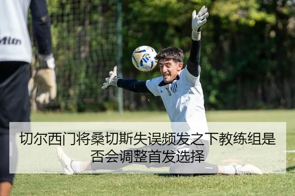 切尔西门将桑切斯失误频发之下教练组是否会调整首发选择