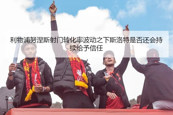 利物浦努涅斯射门转化率波动之下斯洛特是否还会持续给予信任