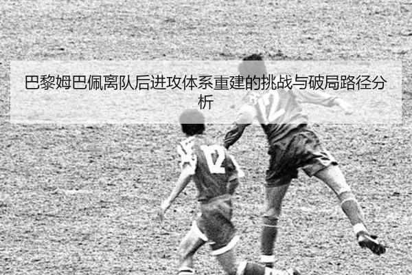 巴黎姆巴佩离队后进攻体系重建的挑战与破局路径分析