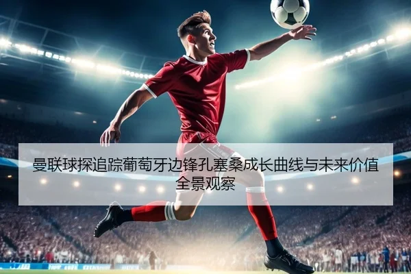 曼联球探追踪葡萄牙边锋孔塞桑成长曲线与未来价值全景观察