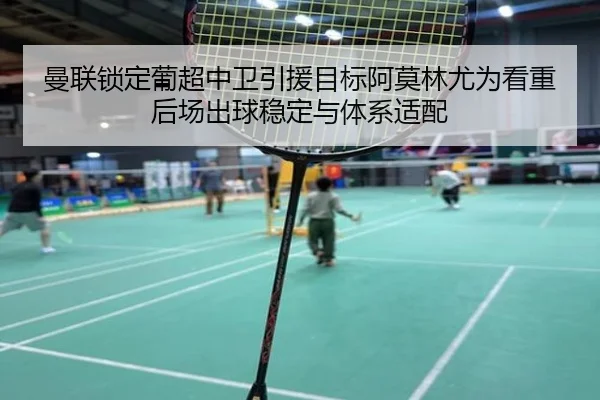 曼联锁定葡超中卫引援目标阿莫林尤为看重后场出球稳定与体系适配